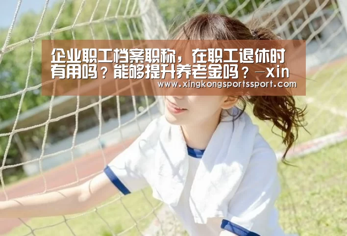 企业职工档案职称,在职工退休时有用吗?能够提升养老金吗?-xingkongyule(图2) 星空体育