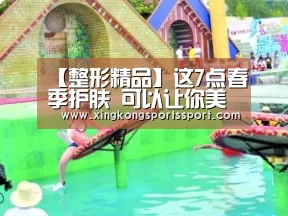 【整形精品】这7点春季护肤 可以让你美一整年‘星空娱乐’(图2) 星空体育